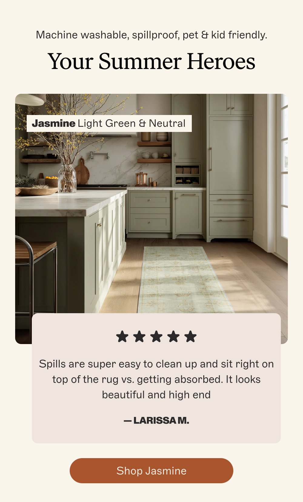 Machine washable, spillproof, pet & kid friendly. Your Summer Heroes Jasmine Light Green & Neutral Spills are super easy to clean up and sit right on top of the rug vs. getting absorbed. It looks beautiful and high end — Larissa M. Shop Jasmine