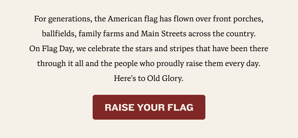 For generations, the American flag has flown over front porches, ballfields, family farms and Main Streets across the country. On Flag Day, we celebrate the stars and stripes that have been there through it all and the people who proudly raise them every day. Here's to Old Glory. | RAISE YOUR FLAG