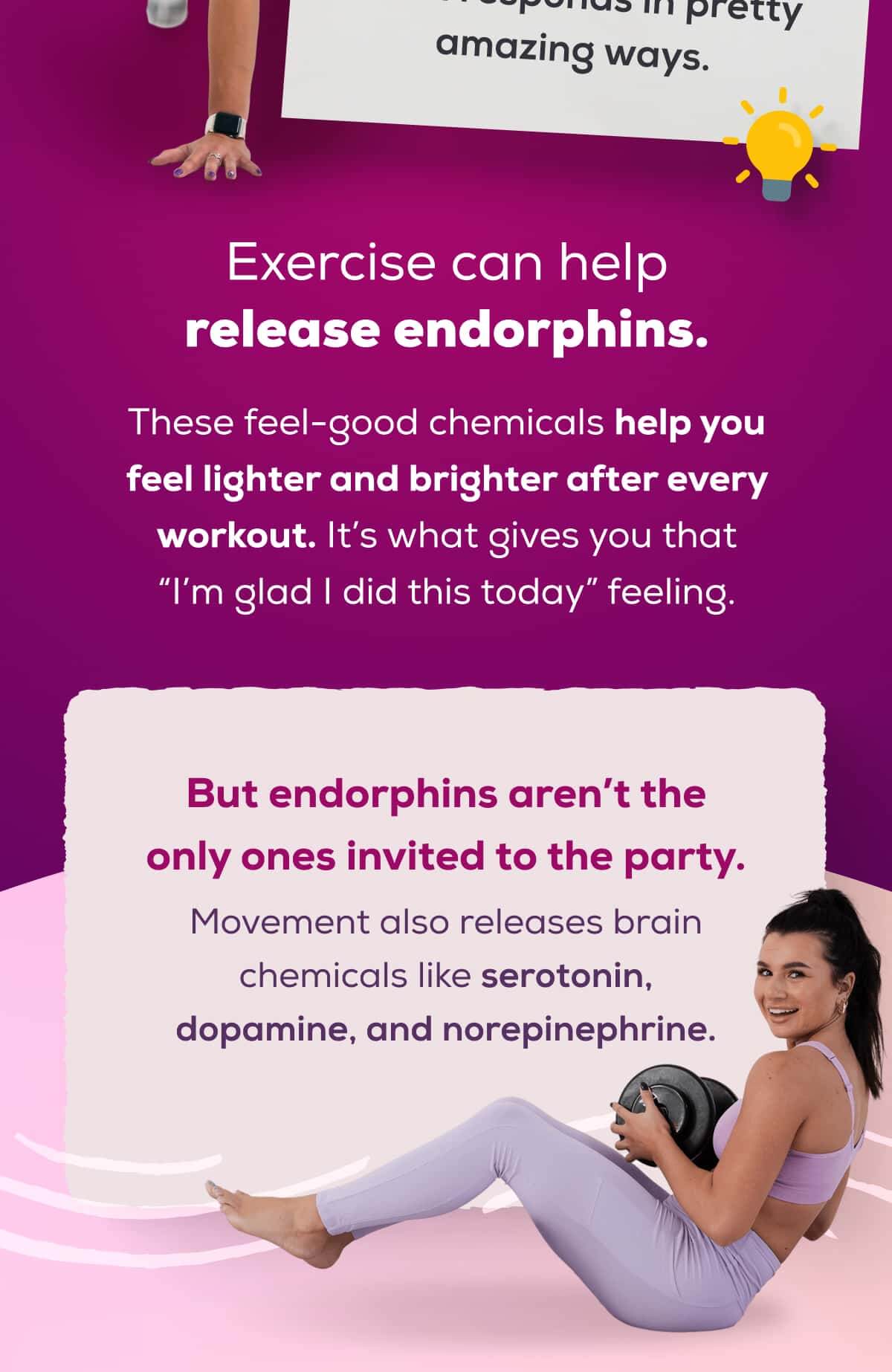 Exercise can help release endorphins.   These feel-good chemicals help you feel lighter and brighter after every workout. It’s what gives you that “I’m glad I did this today” feeling.  But endorphins aren’t the only ones invited to the party.  Movement also releases brain chemicals like serotonin, dopamine, and norepinephrine. 