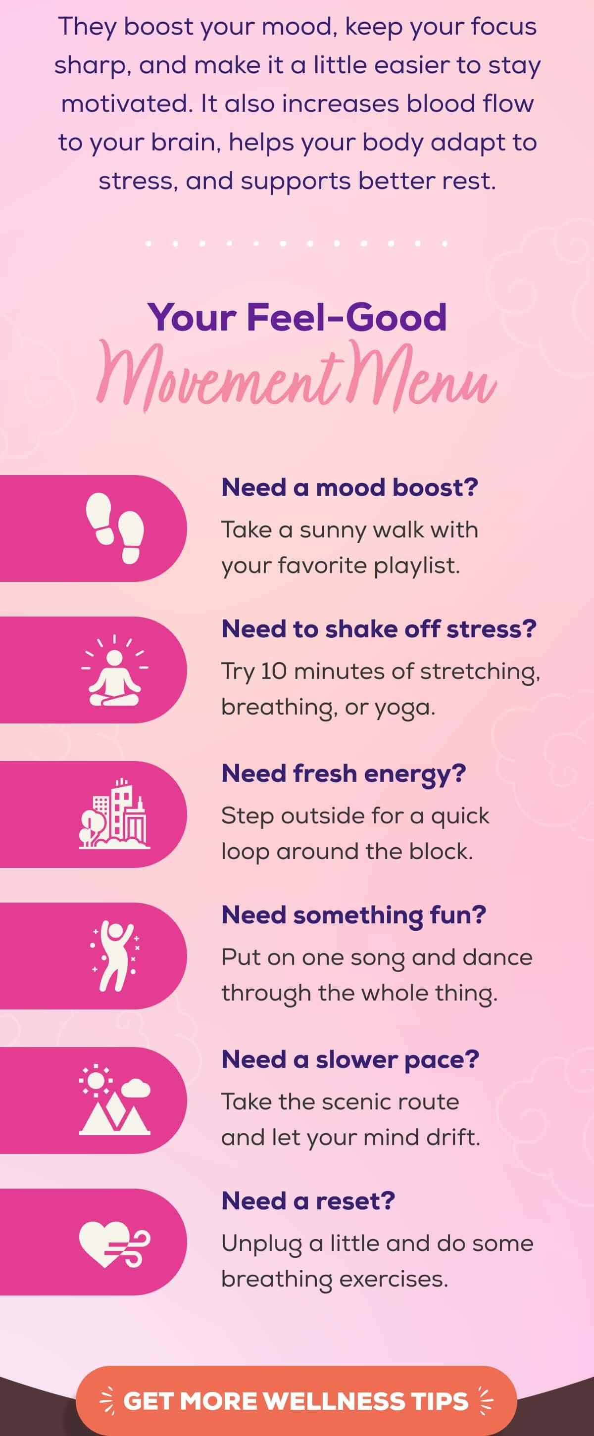 They boost your mood, keep your focus sharp, and make it a little easier to stay motivated. It also increases blood flow to your brain, helps your body adapt to stress, and supports better rest.   Your Feel-Good Movement Menu   Need a mood boost? Take a sunny walk with your favorite playlist. Need to shake off stress? Try 10 minutes of stretching, breathing, or yoga. Need fresh energy? Step outside for a quick loop around the block. Need something fun? Put on one song and dance through the whole thing. Need a slower pace? Take the scenic route and let your mind drift. Need a reset? Unplug a little and do some breathing exercises.   GET MORE WELLNESS TIPS