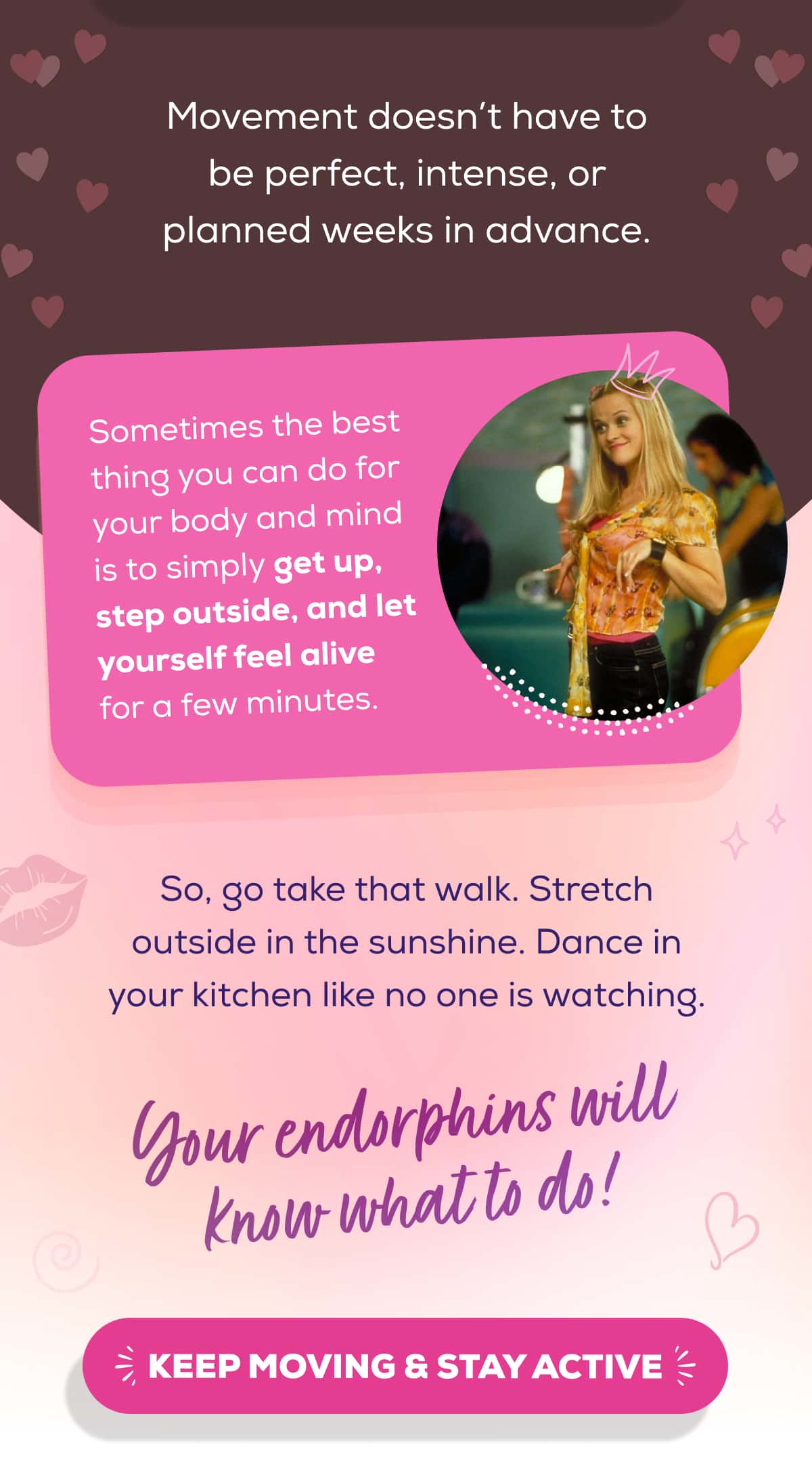 Movement doesn’t have to be perfect, intense, or planned weeks in advance.  Sometimes the best thing you can do for your body and mind is to simply get up, step outside, and let yourself feel alive for a few minutes.  So, go take that walk. Stretch outside in the sunshine. Dance in your kitchen like no one is watching. Your endorphins will know what to do!   KEEP MOVING & STAY ACTIVE 