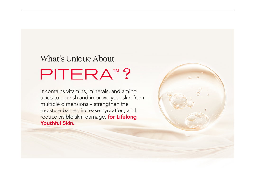 What’s Unique About PITERA™?  It contains vitamins, minerals, and amino acids to nourish and improve your skin from multiple dimensions – strengthen the moisture barrier, increase hydration, and reduce visible skin damage, for Lifelong Youthful Skin.