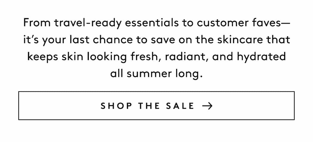 From travel-ready essentials to customer faves—it’s your last chance to save on the skincare that keeps skin looking fresh, radiant, and hydrated all summer long. SHOP THE SALE