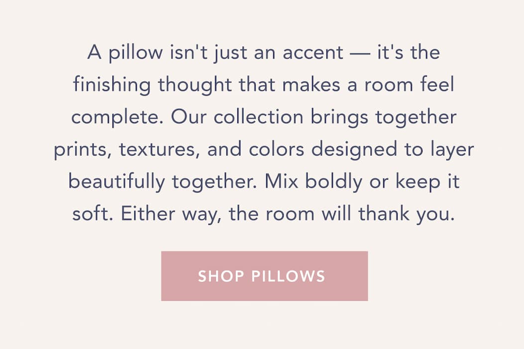 A pillow isn't just an accent — it's the finishing thought that makes a room feel complete. Our collection brings together prints, textures, and colors designed to layer beautifully together. Mix boldly or keep it soft. Either way, the room will thank you. Shop Pillows