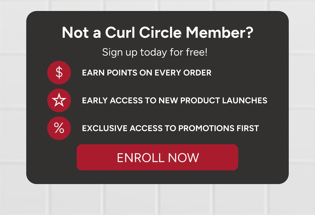 Not a Curl Circle Member? Sign up today for free! Earn points on every order, early access to new product launches, exclusive access to promotions first. 