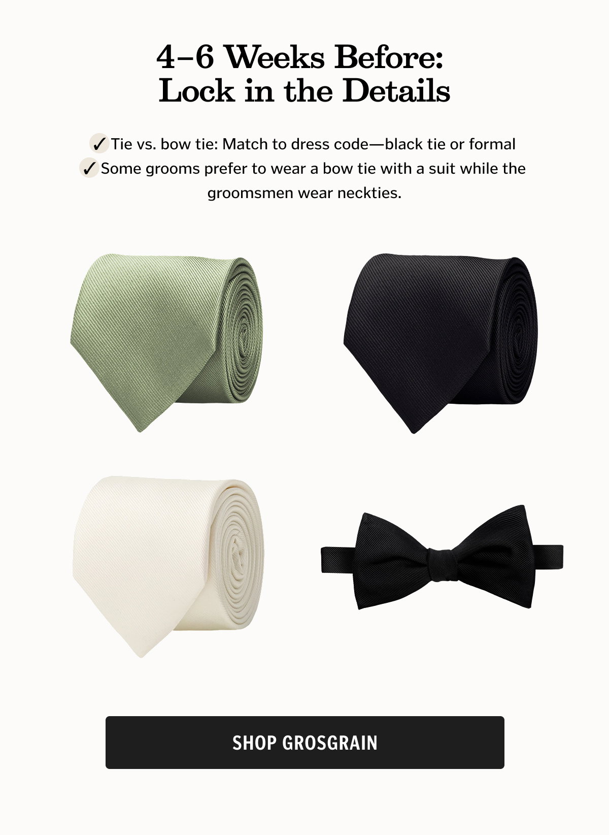 4–6 Weeks Before: Lock in the Details Tie vs. bow tie: Match to dress code—black tie or formal  Some grooms prefer to wear a bow tie with a suit while the groomsmen wear neckties. Shop Grosgrain. 