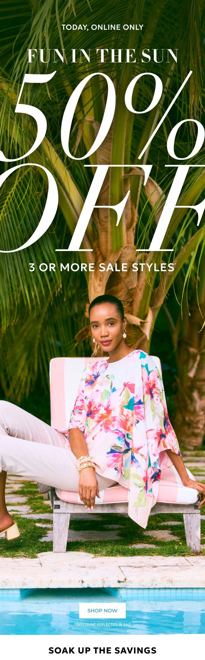 TODAY, ONLINE ONLY FUN IN THE SUN 50% OFF 3 OR MORE STYLES. SHOP NOW. SOAK UP THE SAVINGS. DISCOUNT REFLECTED IN BAG.