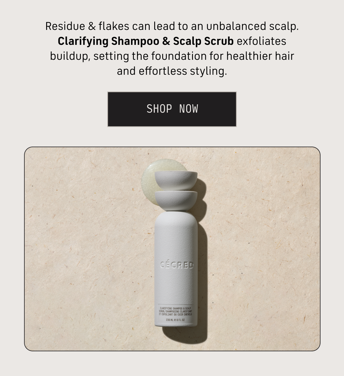 Residue & flakes can lead to an unbalanced scalp. Clarifying shampoo & scalp scrub exfoliates buildup, setting the foundation for healthier hair and effortless styling. SHOP NOW