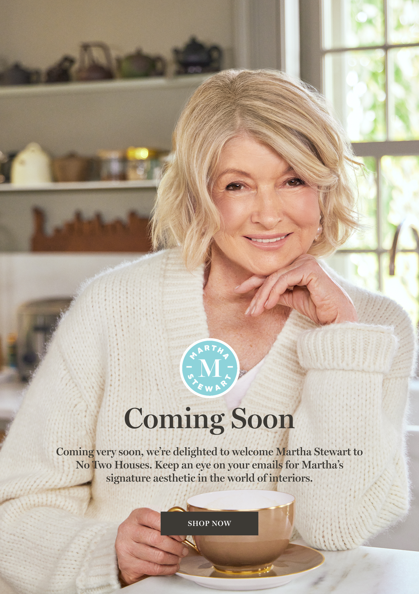 Martha Stewart holding a coffee mug and text that reads: Coming very soon, we’re delighted to welcome Martha Stewart to No Two Houses. Keep an eye on your emails for Martha’s signature aesthetic in the world of interiors.