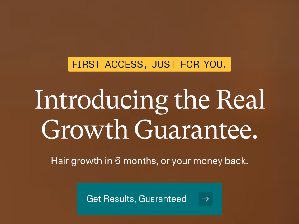 FIRST ACCESS, JUST FOR YOU. Introducing the Real Growth Guarantee. Hair growth in 6 months, or your money back. Get Results, Guaranteed