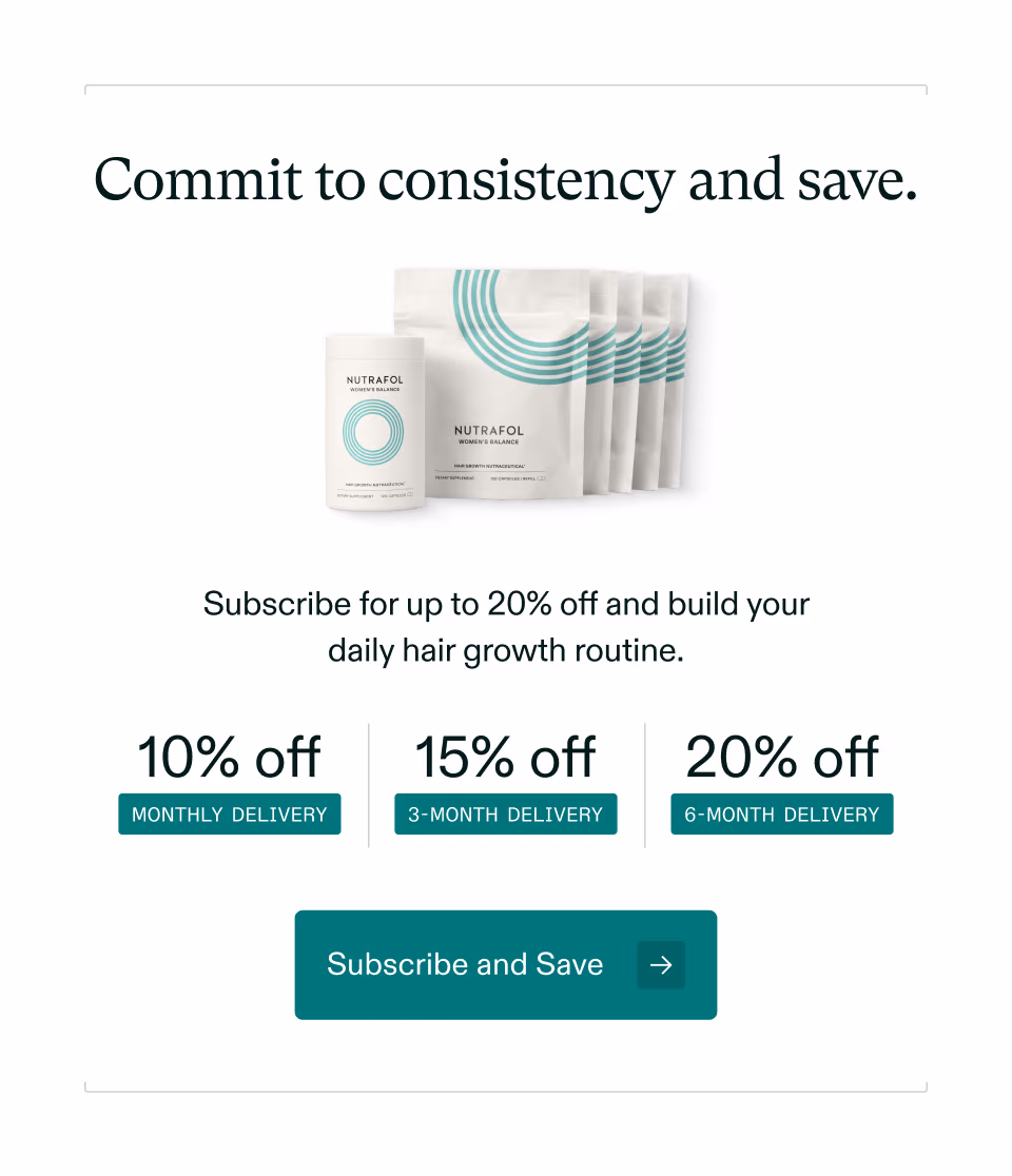 Commit to consistency and save. Subscribe for up to 20% off and build your daily hair growth routine. 10% off MONTHLY DELIVERY 15% off 3-MONTH DELIVERY 20% off 6-MONTH DELIVERY Subscribe and Save