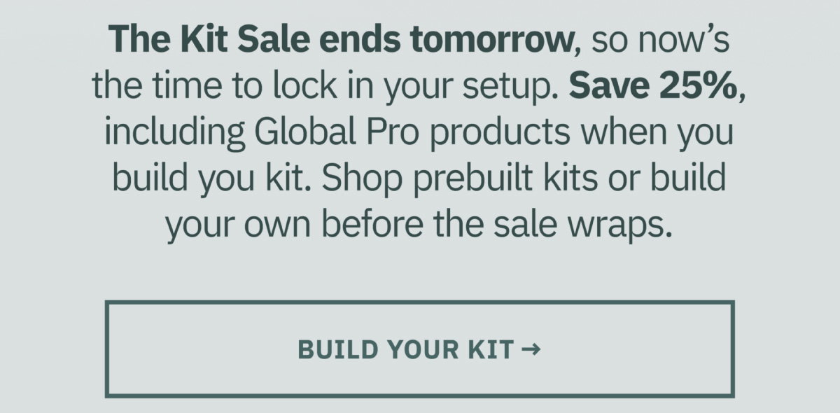 The Kit Sale ends tomorrow, so now's the time to lock in your setup. Save 25% including Global Pro products when you build your kit. Shop prebuilt kits or build your own before the sale wraps. Build your kit now.