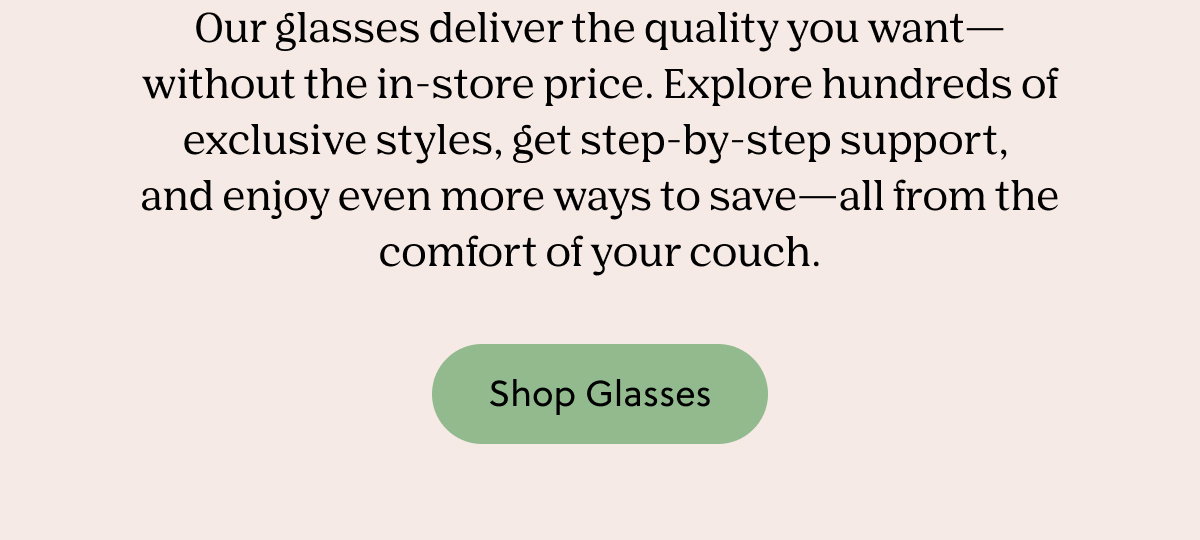 Our glasses deliver the quality you want— without the in-store price. Explore hundreds of exclusive styles, get step-by-step support,  and enjoy even more ways to save—all from the comfort of your couch. | Shop Glasses