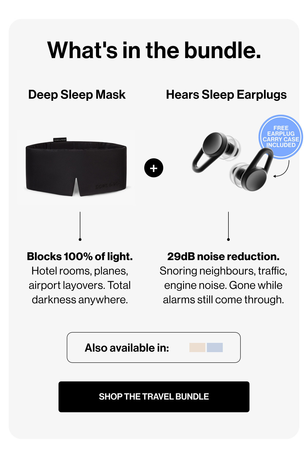 What's in the bundle. | Deep Sleep Mask | Hears Sleep Earplugs | Free Earplug Carry Case Included | + | Blocks 100% of light. Hotel rooms, planes, airport layovers. Total darkness anywhere. | 29dB noise reduction. Snoring neighbours, traffic, engine noise. Gone while alarms still come through. | Also available in: | SHOP THE TRAVEL BUNDLE