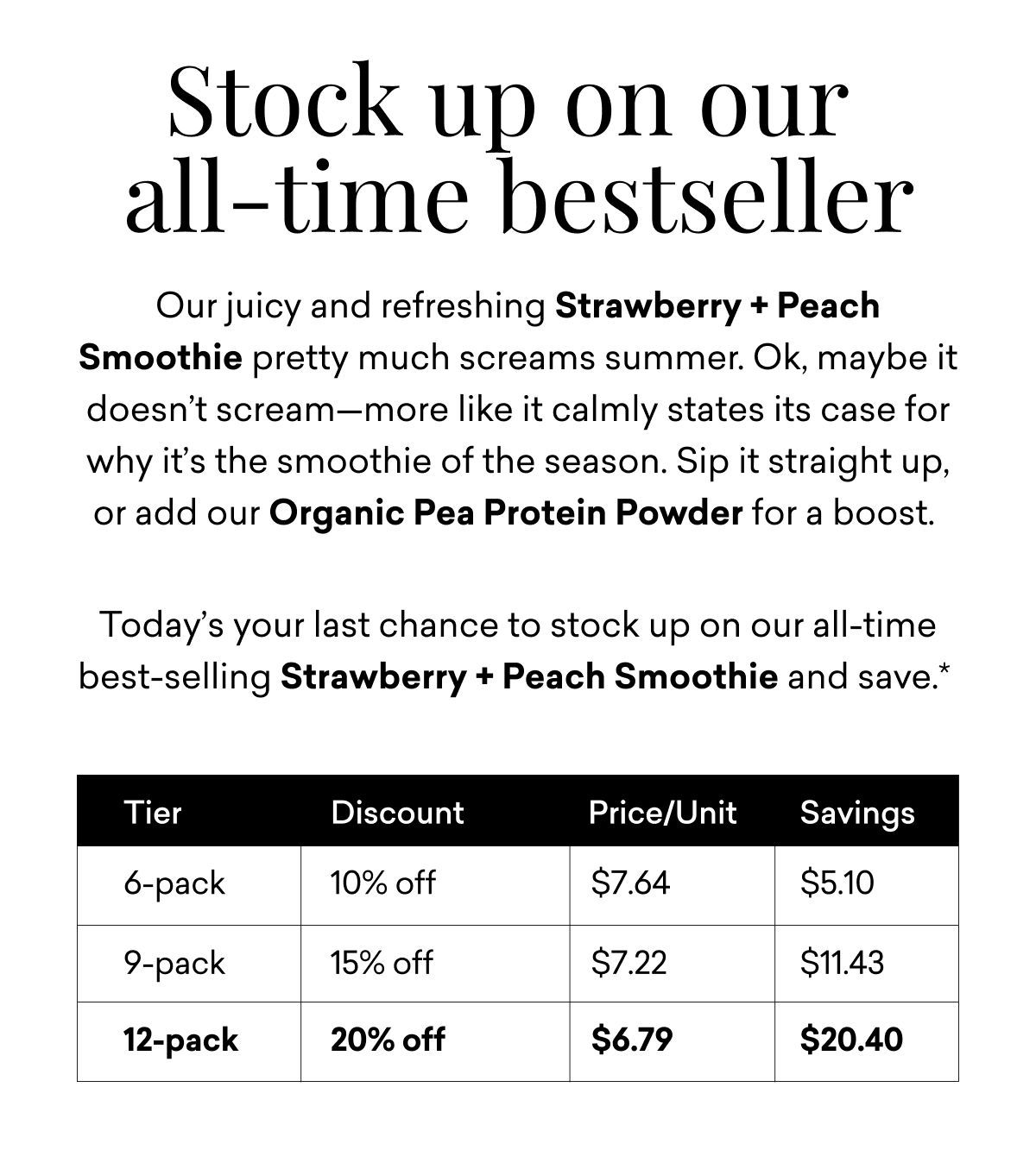 Stock up on our  all-time bestseller | Our juicy and refreshing Strawberry + Peach Smoothie pretty much screams summer. Ok, maybe it doesn’t scream—more like it calmly states its case for why it’s the smoothie of the season. Sip it straight up, or add our Organic Pea Protein Powder for a boost.   Today’s your last chance to stock up on our all-time best-selling Strawberry + Peach Smoothie and save.*