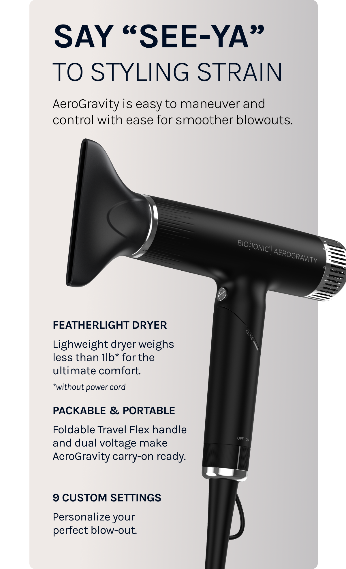 Say "See-ya" to styling strain. AeroGravity is easy to maneuver and control with easy for smoother blowouts. 