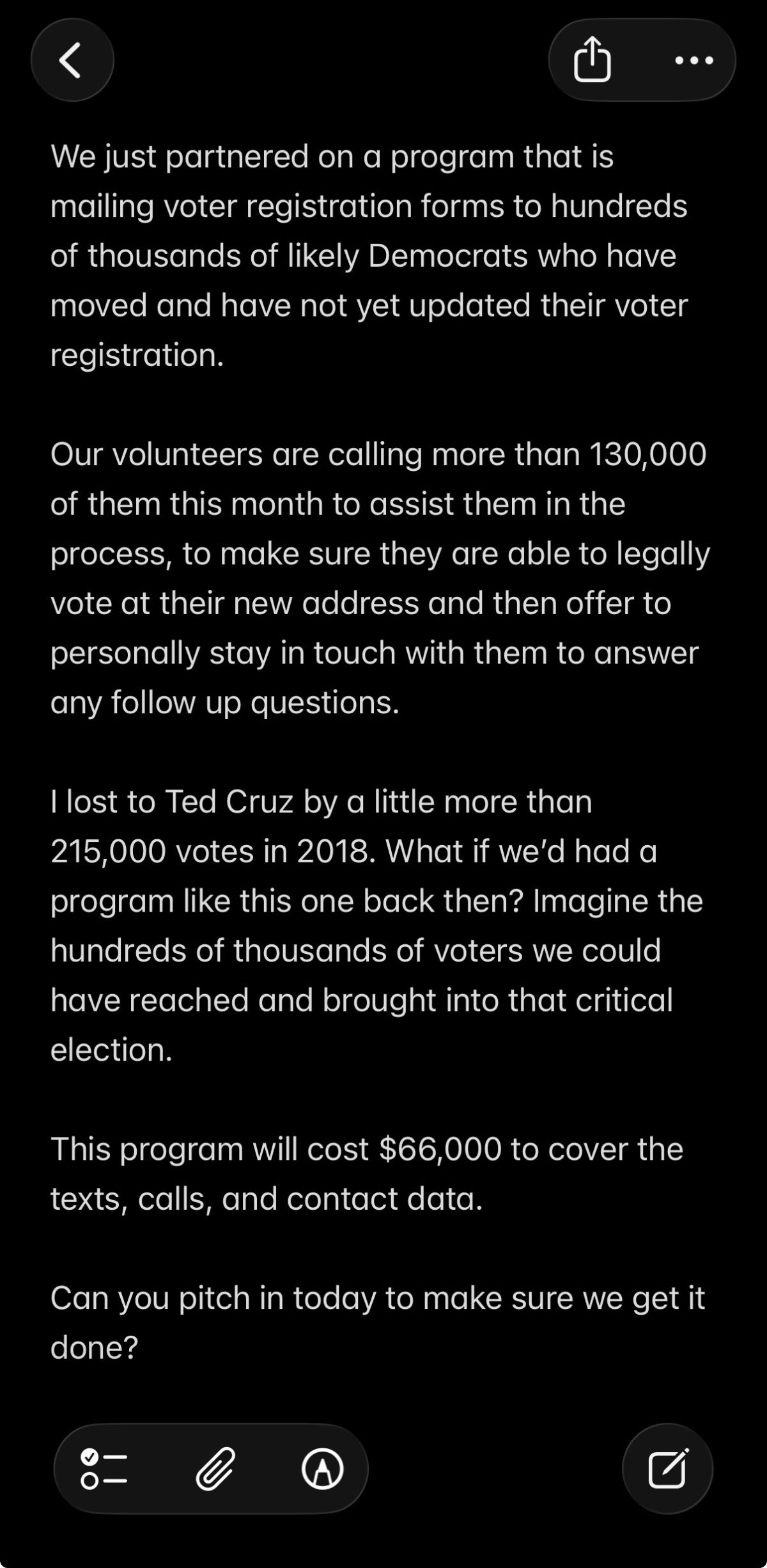We just partnered on a program that is mailing voter registration forms to hundreds of thousands of likely Democrats who have moved and have not yet updated their voter registration. Our volunteers are calling more than 130,000 of them this month to assist them in the process, to make sure they are able to legally vote at their new address and then offer to personally stay in touch with them to answer any follow up questions. I lost to Ted Cruz by a little more than 215,000 votes in 2018. What if we’d had a program like this one back then? Imagine the hundreds of thousands of voters we could have reached and brought into that critical election. This program will cost $66,000 to cover the texts, calls, and contact data. Can you pitch in today to make sure we get it done?