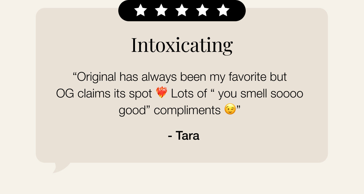 Intoxicating “Original has always been my favorite but OG claims its spot ❤️‍🔥 Lots of “ you smell soooo good” compliments 😉”  - Tara