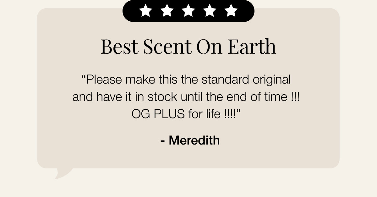 Best Scent On Earth “Please make this the standard original and have it in stock until the end of time !!! OG PLUS for life !!!!”  - Meredith