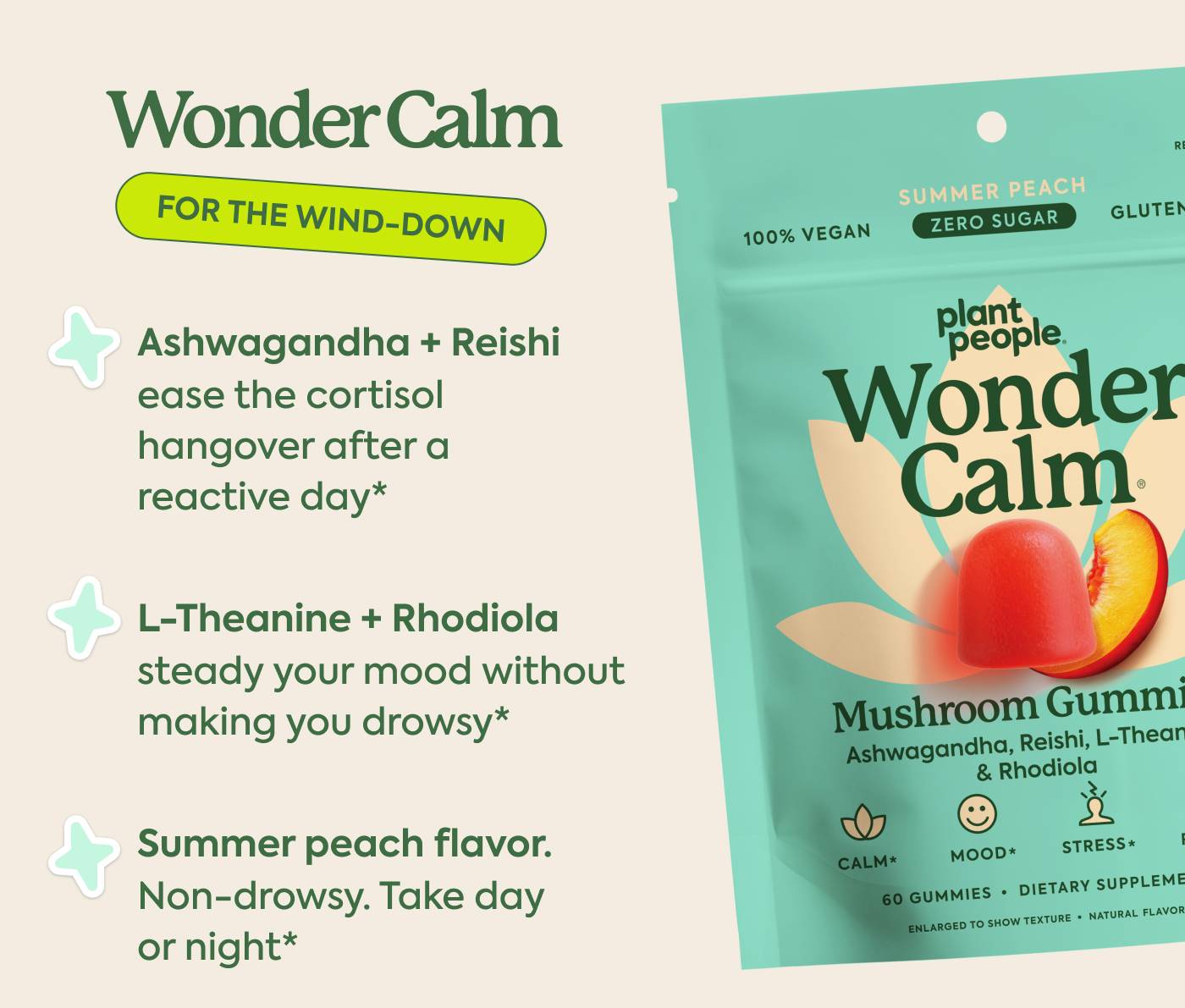 Wonder Calm: for the wind-down Ashwagandha + Reishi ease the cortisol hangover after a reactive day* L-Theanine + Rhodiola steady your mood without making you drowsy* Summer peach flavor. Non-drowsy. Take day or night*