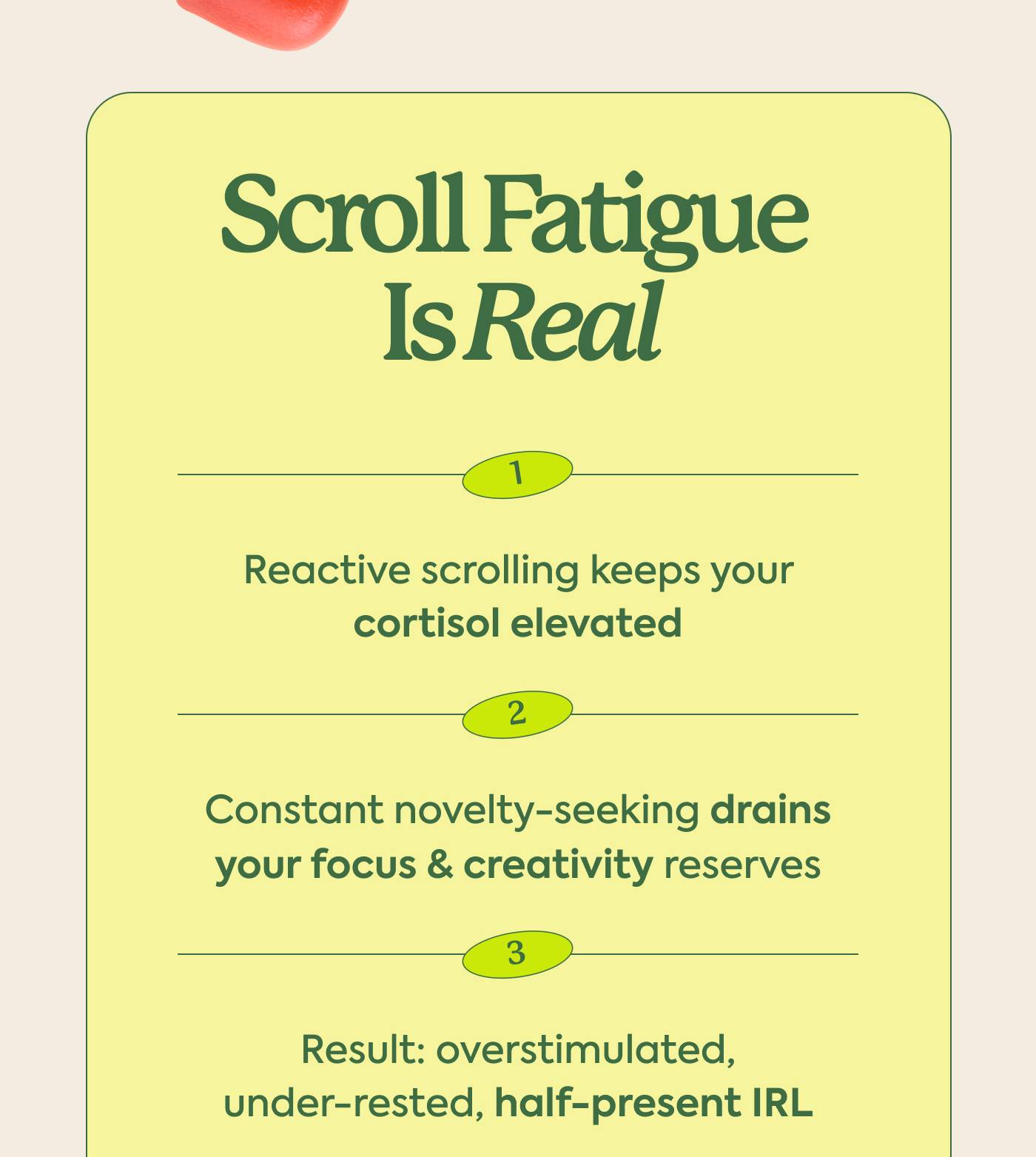Scroll Fatigue is Real Reactive scrolling keeps your cortisol elevated Constant novelty-seeking drains your focus & creativity reserves Result: overstimulated, under-rested, half-present IRL