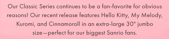 Our Classic Series continues to be a fan-favorite for obvious reasons! Our recent release features Hello Kitty, My Melody, Kuromi, and Cinnamoroll in an extra-large 30" jumbo size—perfect for our biggest Sanrio fans.