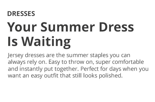 DRESSES Your Summer Dress Is Waiting Jersey dresses are the summer staples you can always rely on. Easy to throw on, super comfortable and instantly put together. Perfect for days when you want an easy outfit that still looks polished.