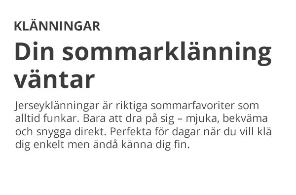 KLÄNNINGAR Din sommarklänning väntar Jerseyklänningar är riktiga sommarfavoriter som alltid funkar. Bara att dra på sig – mjuka, bekväma och snygga direkt. Perfekta för dagar när du vill klä dig enkelt men ändå känna dig fin.