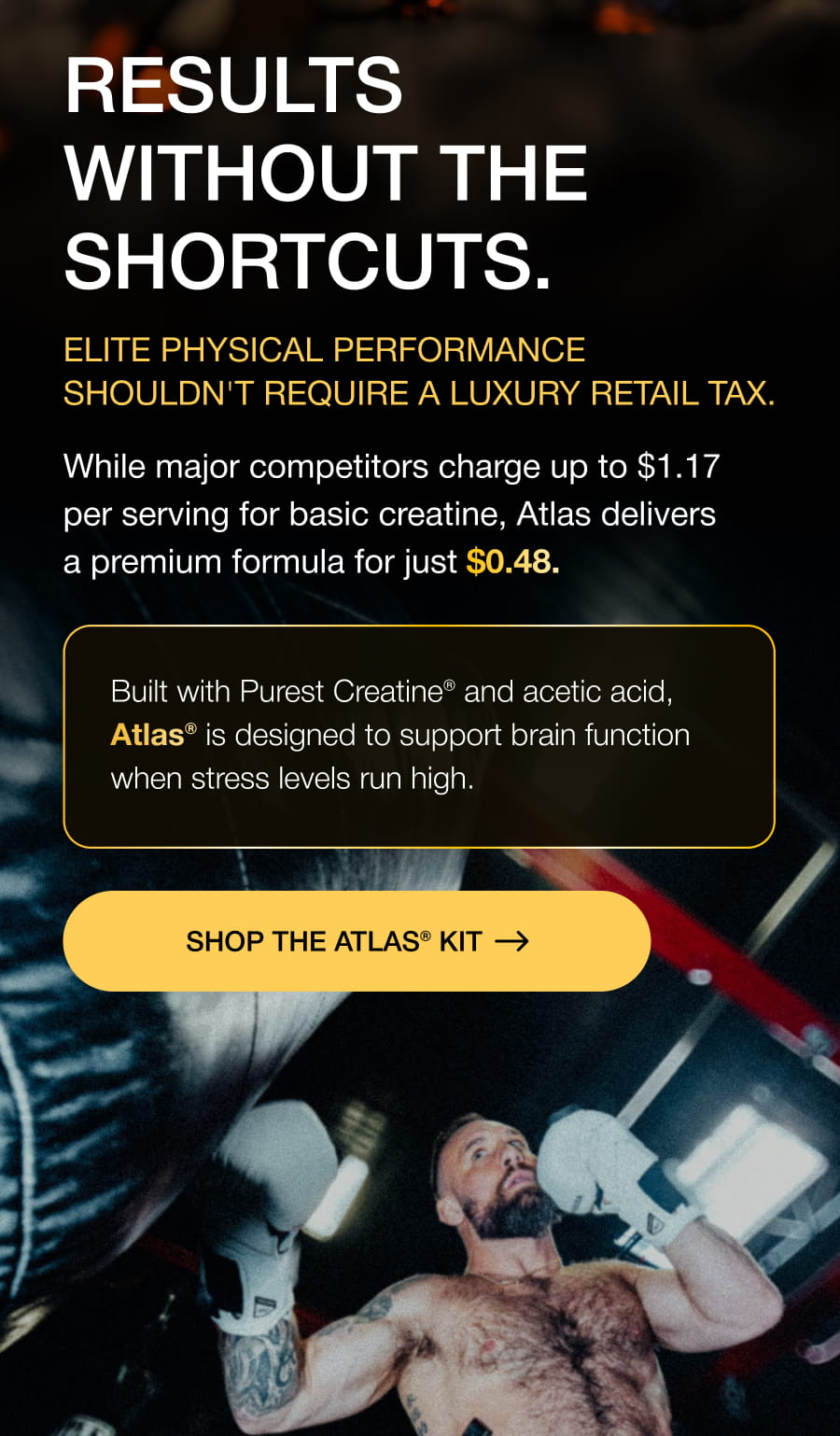 RESULTS WITHOUT THE SHORTCUTS. Elite physical performance shouldn't require a luxury retail tax. While major competitors charge up to $1.17 per serving for basic creatine, Atlas delivers a premium formula for just $0.48. Built with Purest Creatine® and acetic acid, Atlas® is designed to support brain function when stress levels run high. SHOP THE ATLAS® KIT
