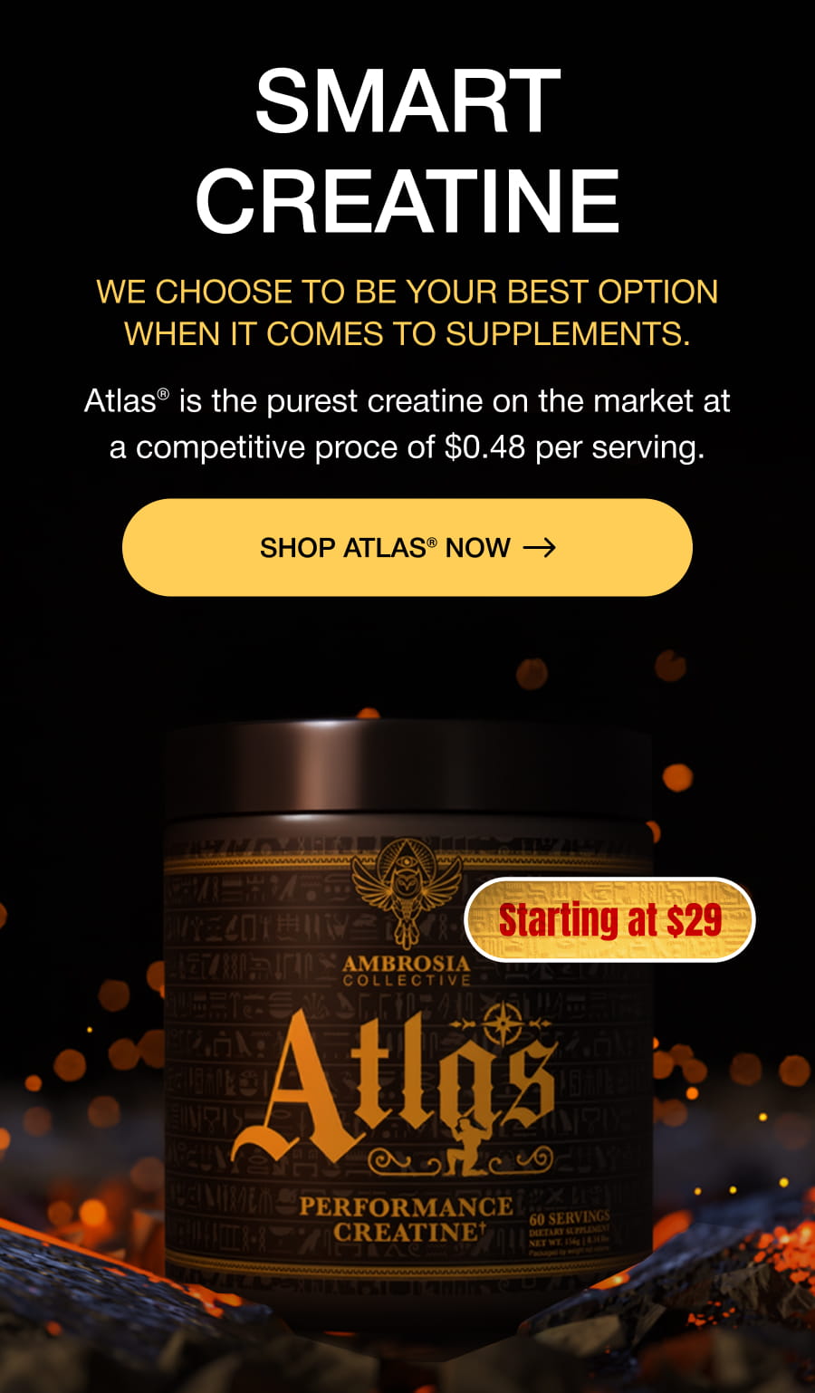 SMART CREATINE We choose to be your best option when it comes to supplements. Atlas® is the purest creatine on the market at a competitive proce of $0.48 per serving. SHOP ATLAS® now Starting at $29
