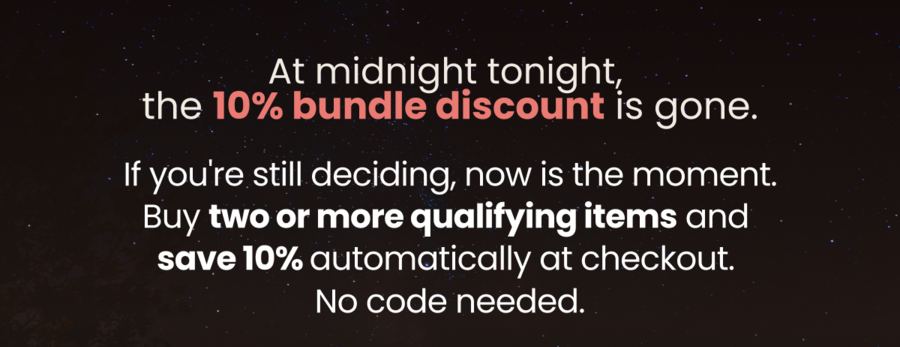 At midnight tonight,  the 10% bundle discount is gone. If you're still deciding, now is the moment. Buy two or more qualifying items and  save 10% automatically at checkout.  No code needed.