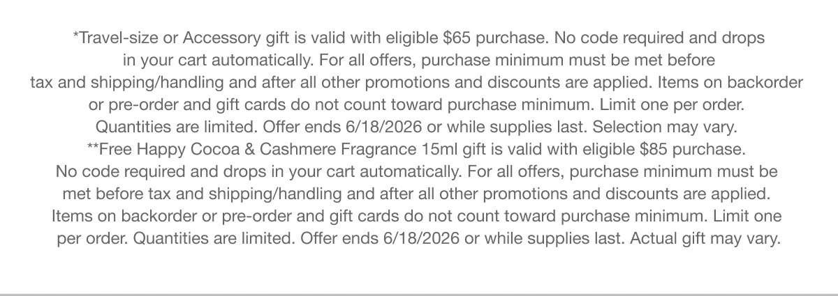*Travel-size or Accessory gift is valid with eligible $65 purchase. No code required and drops in your cart automatically. For all offers, purchase minimum must be met before tax and shipping/handling and after all other promotions and discounts are applied. Items on backorder or pre-order and gift cards do not count toward purchase minimum. Limit one per order. Quantities are limited. Offer ends 6/18/2026 or while supplies last. Selection may vary. **Free Happy Cocoa & Cashmere Fragrance 15ml gift is valid with eligible $85 purchase. No code required and drops in your cart automatically. For all offers, purchase minimum must be met before tax and shipping/handling and after all other promotions and discounts are applied. Items on backorder or pre-order and gift cards do not count toward purchase minimum. Limit one per order. Quantities are limited. Offer ends 6/18/2026 or while supplies last. Actual gift may vary.