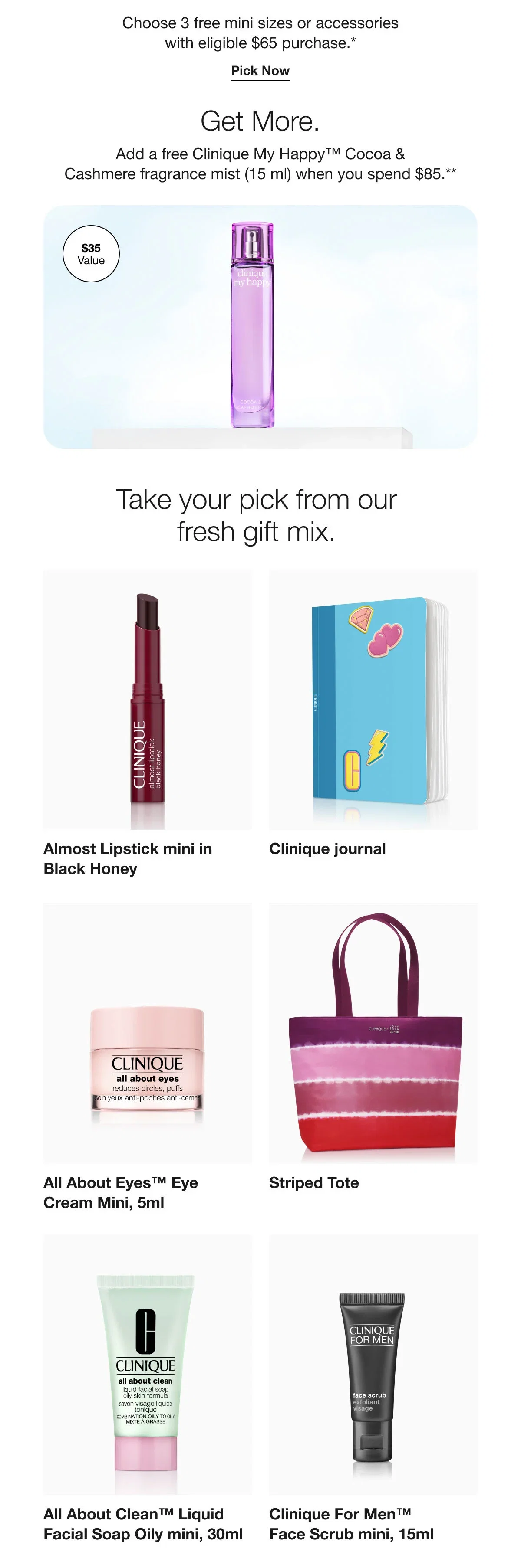 Choose 3 free mini sizes or accessories with eligible $65 purchase.* | Pick Now | Get More. | Add a free Clinique My Happy™ Cocoa & Cashmere fragrance mist (15 ml) when you spend $85.** | Take your pick from our fresh gift mix. | Almost Lipstick mini in Black Honey | Clinique journal | All About Eyes™ Eye Cream Mini, 5ml | Striped Tote  | All About Clean™ Liquid Facial Soap Oily mini, 30ml | Clinique For Men™ Face Scrub mini, 15ml