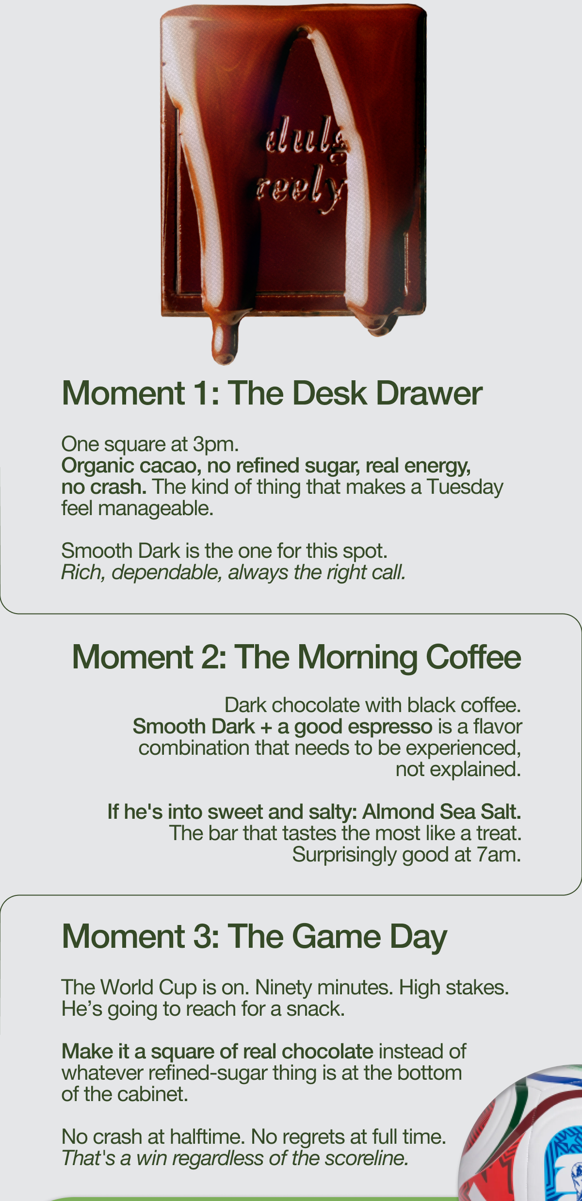 Moment 1: The Desk Drawer One square at 3pm. Organic cacao, no refined sugar, real energy, no crash. The kind of thing that makes a Tuesday feel manageable.   Smooth Dark is the one for this spot. Rich, dependable, always the right call.   Moment 2: The Morning Coffee Dark chocolate with black coffee. Smooth Dark + a good espresso is a flavor combination that needs to be experienced, not explained.   If he's into sweet and salty: Almond Sea Salt. The bar that tastes the most like a treat. Surprisingly good at 7am.    Moment 3: The Game Day The World Cup is on. Ninety minutes. High stakes. He’s going to reach for a snack.   Make it a square of real chocolate instead of whatever refined-sugar thing is at the bottom of the cabinet.   No crash at halftime. No regrets at full time. That's a win regardless of the scoreline. 