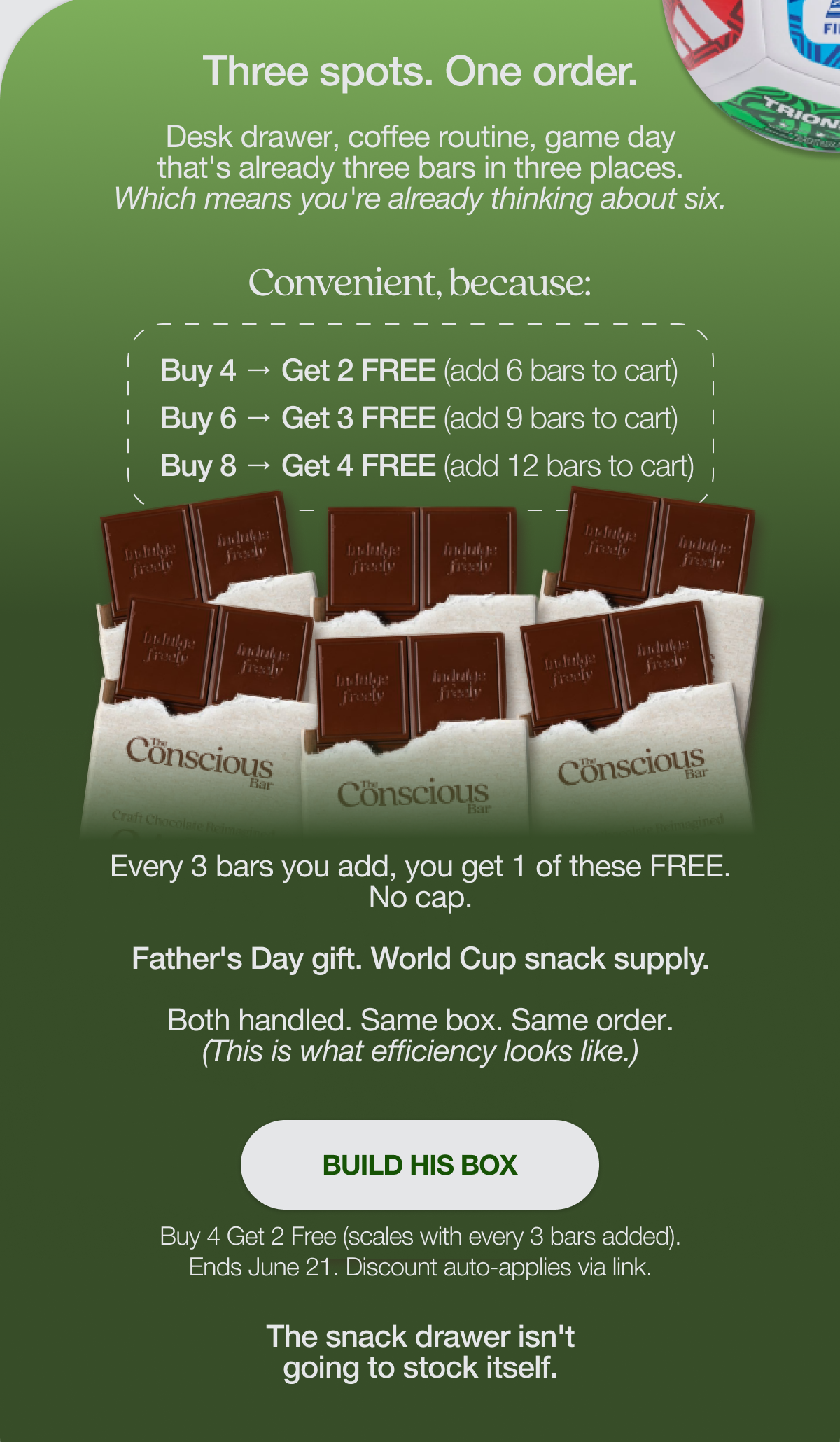 Three spots. One order.   Desk drawer, coffee routine, game day that's already three bars in three places. Which means you're already thinking about six.   Convenient, because:   Buy 4 → Get 2 free (add 6 to cart) Buy 6 → Get 3 free (add 9 to cart) Buy 8 → Get 4 free (add 12 to cart)   Every 3 bars you add, you get 1 of these free. No cap.   Father's Day gift. World Cup snack supply. Both handled. Same box. Same order. (This is what efficiency looks like.)   BUILD HIS BOX