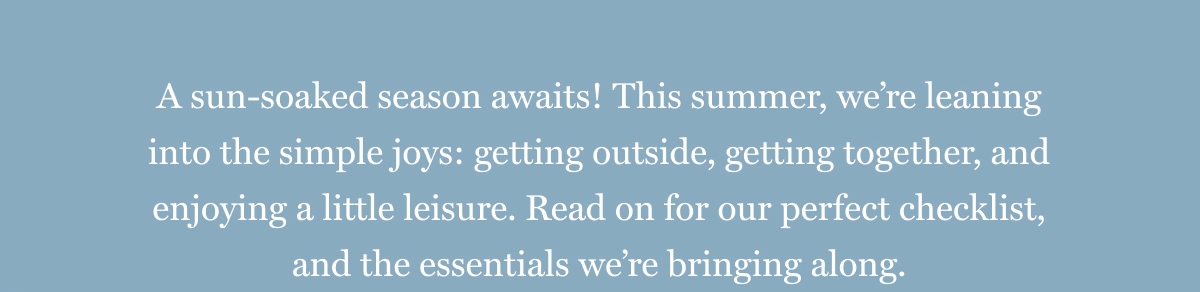 A sun-soaked season awaits! This summer, we’re leaning into the simple joys: getting outside, getting together, and enjoying a little leisure. Read on for our perfect checklist, and the essentials we’re bringing along.