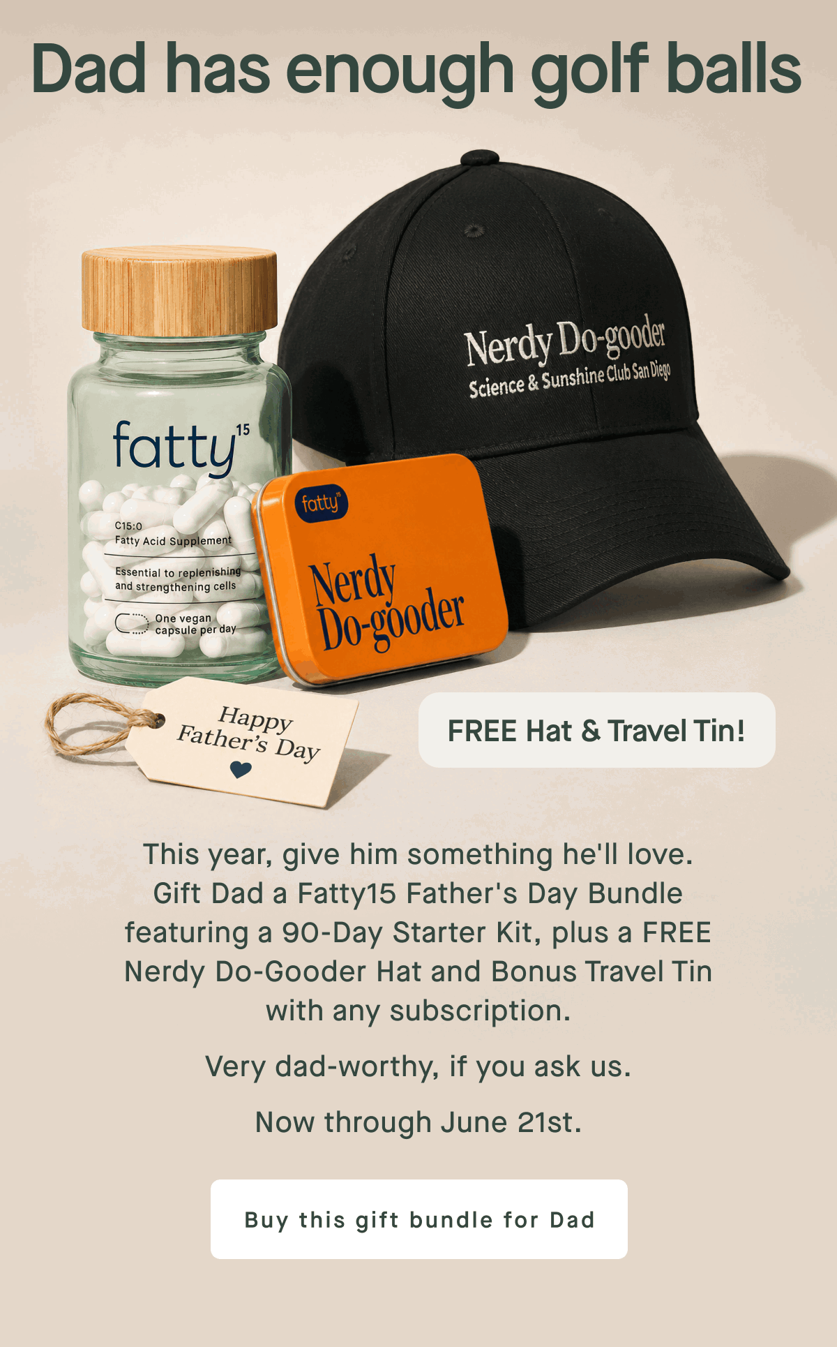 Dad has enough golf balls | This year, give him something he'll love. Gift Dad a fatty15 Father's Day Bundle featuring a 90-Day Starter Kit, plus a FREE Nerdy Do-Gooder Hat and Bonus Travel Tin with any subscription. Very dad-worthy, if you ask us. | Now through June 21st. | Buy this gift bundle for Dad
