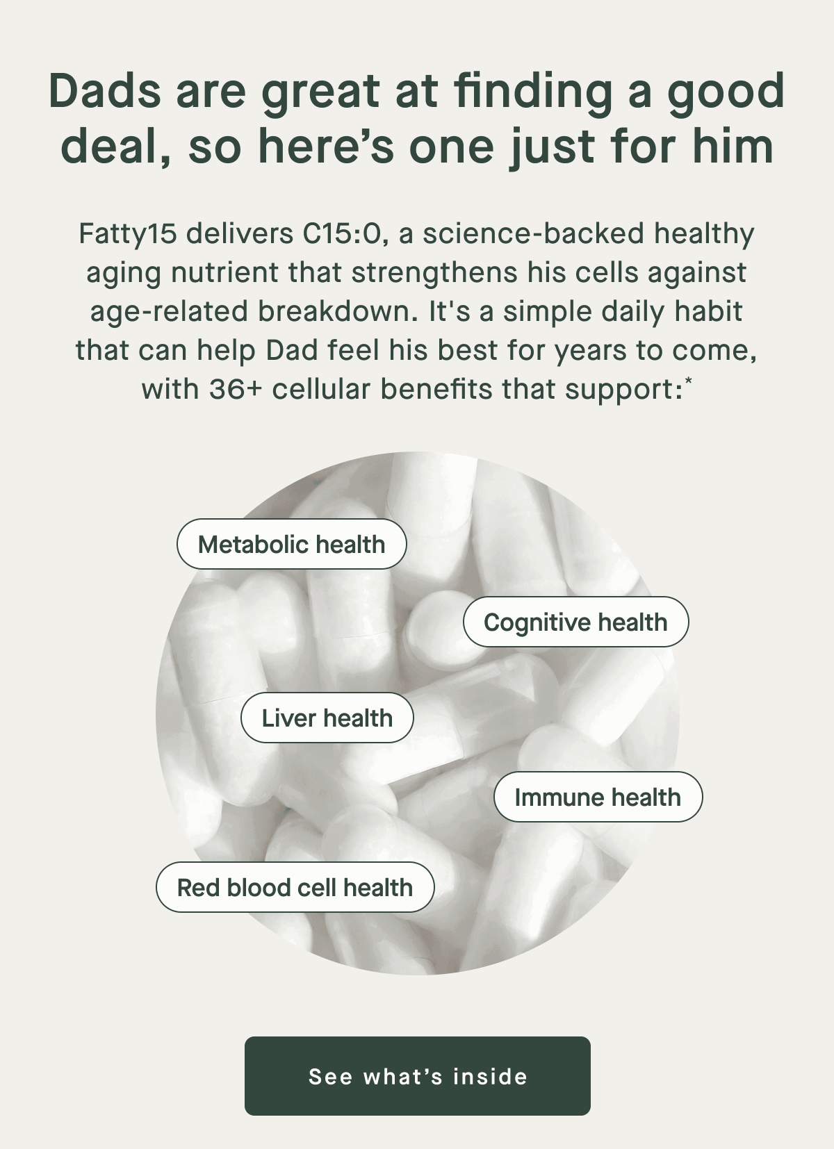 Dads are great at finding a good deal, so here's one just for him | Fatty15 delivers C15:0, a science-backed healthy aging nutrient that strengthens his cells against age-related breakdown. It's a simple daily habit that can help dad feel his best for years to come, with 36+ cellular benefits that support* | Metabolic health, Cognitive health, Liver health, Immune health, Red blood cell health | See what's Inside