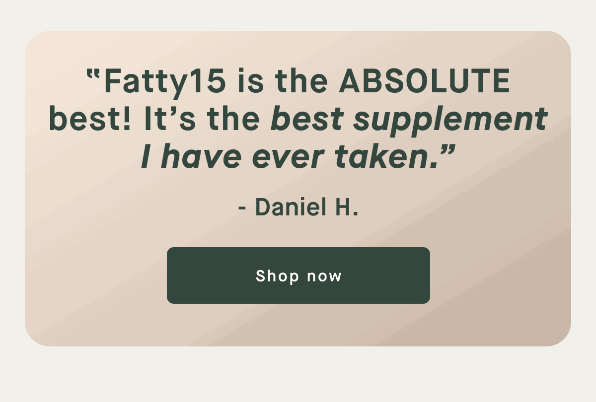 "Fatty15 is the ABSOLUTE best! It's the best supplement I have ever taken." - Daniel H. | Shop Now