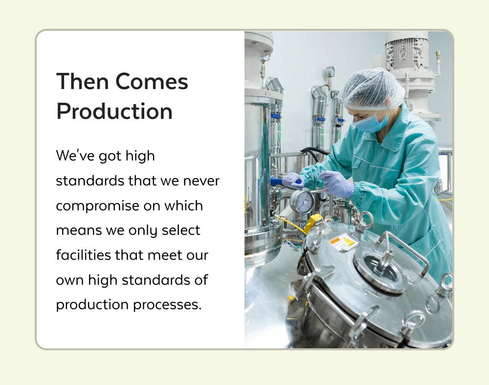 It Starts With the Right Ingredients We only use ingredients that are sustainably and ethically sourced from their best-known locales. Like Maca from Peru for our Maca Powder. Then Comes Production We've got high standards that we never compromise on which means we only select facilities that meet our own high standards of production processes. Explore Our Process