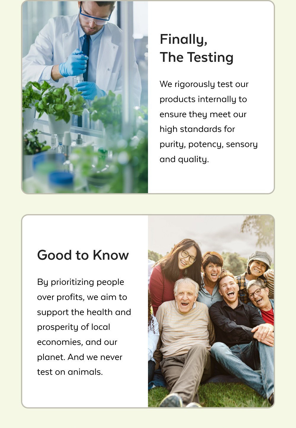 Finally, The Testing We rigorously test our products internally to ensure they meet our high standards for purity, potency, sensory and quality. Good to Know By prioritizing people over profits, we aim to support the health and prosperity of local economies, and our planet. And we never test on animals. Shop All Products