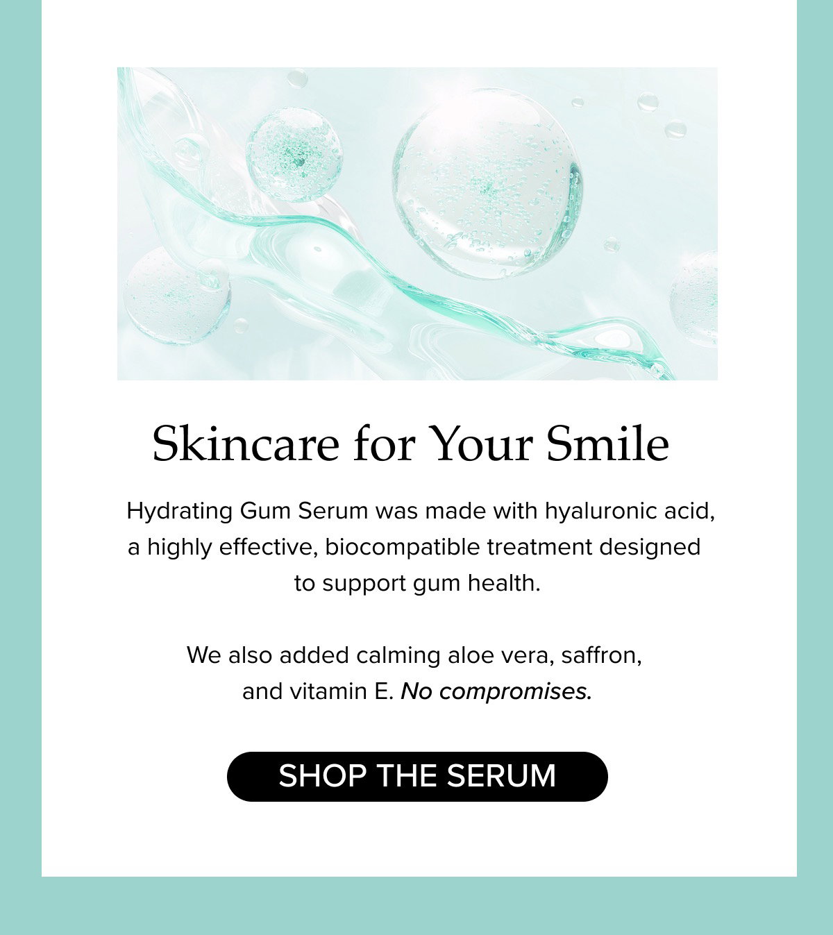 Skincare for Your Smile. Hydrating Gum Serum was made with hyaluronic acid, a highly effective, biocompatible treatment designed  to support gum health.   We also added calming aloe vera, saffron, and vitamin E. No compromises.