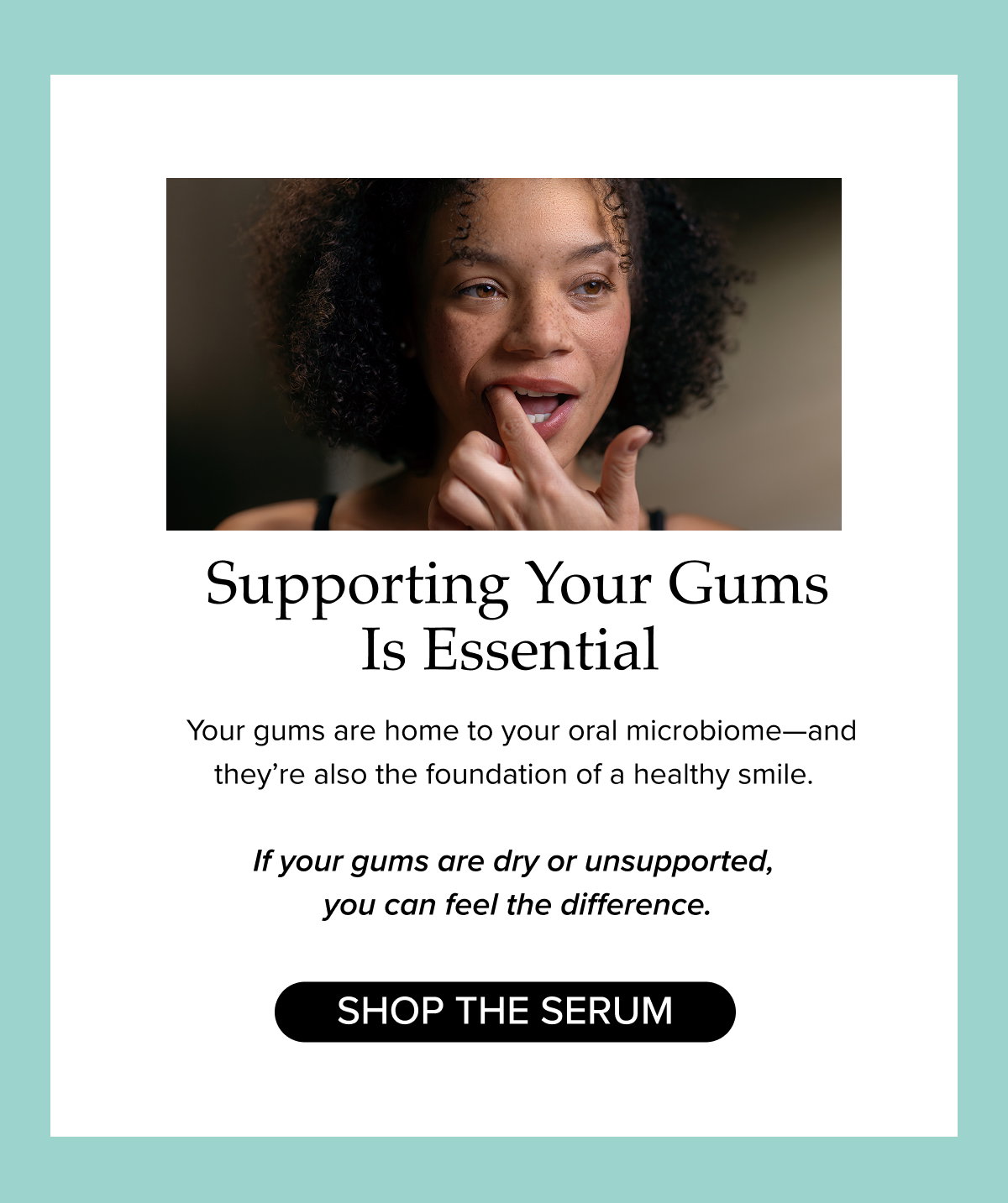 Supporting Your Gums Is Essential. Your gums are home to your oral microbiome—and they’re also the foundation of a healthy smile.    If your gums are dry or unsupported,  you can feel the difference.