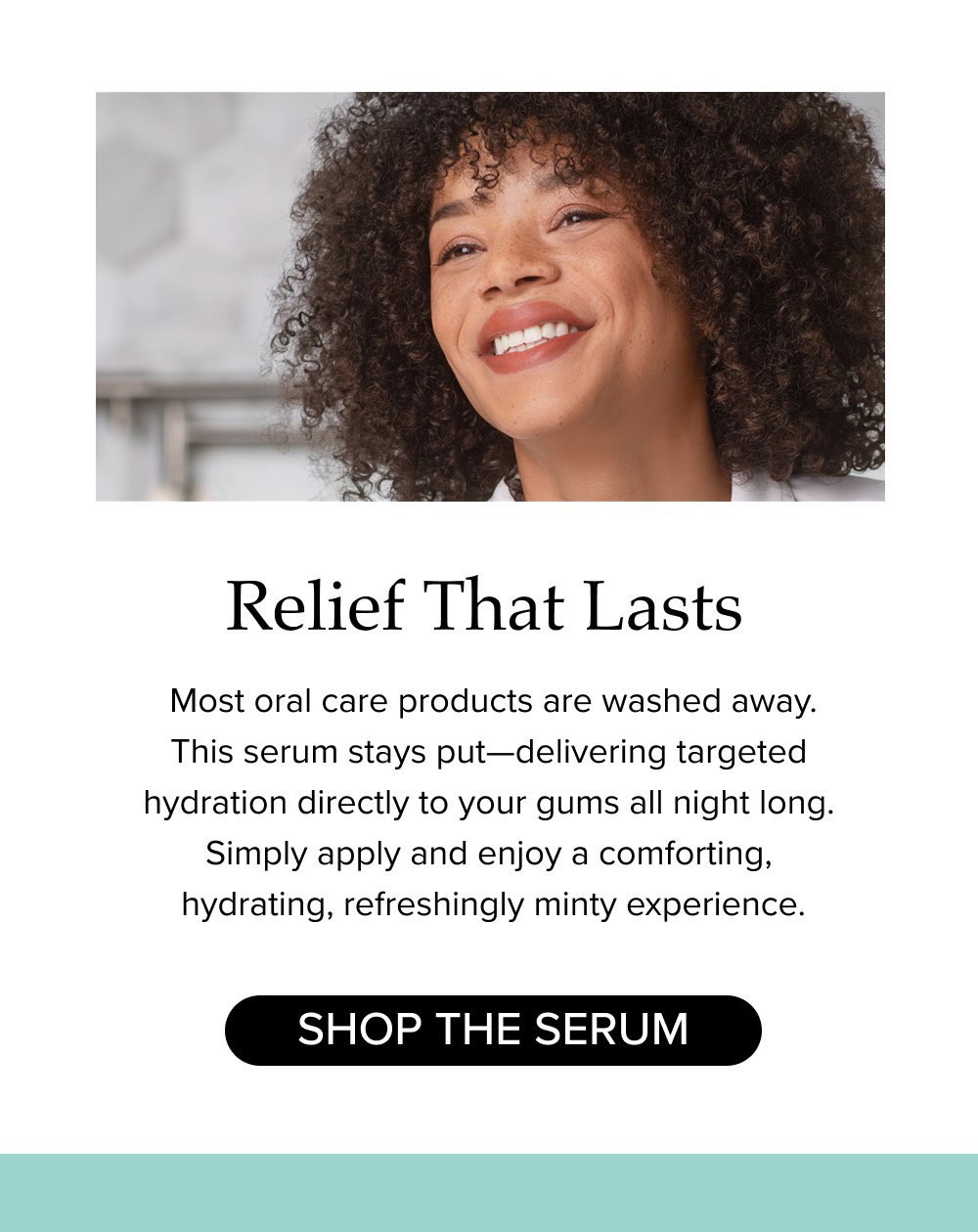 Relief That Lasts. Most oral care products are washed away. This serum stays put—delivering targeted hydration directly to your gums all night long. Simply apply and enjoy a comforting, hydrating, refreshingly minty experience.