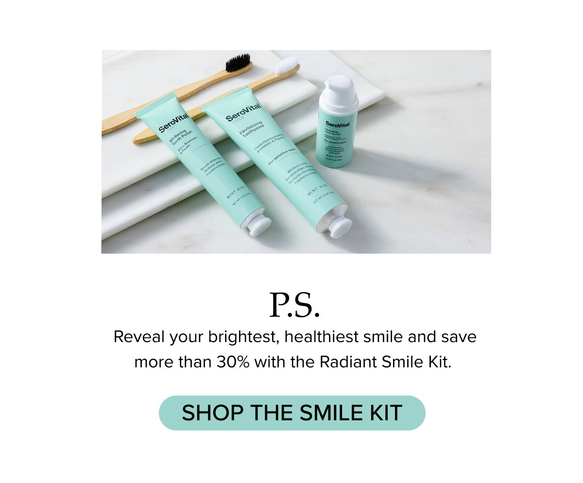 P.S. Reveal your brightest, healthiest smile and save more than 30% with the Radiant Smile Kit. 