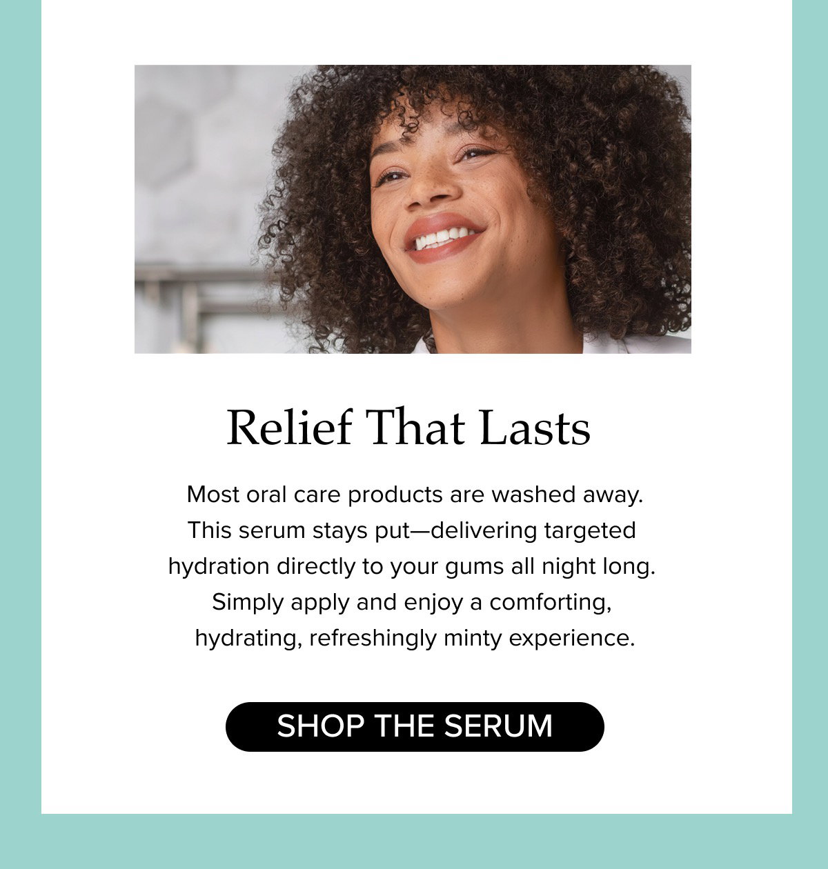 Relief That Lasts. Most oral care products are washed away.  This serum stays put—delivering targeted  hydration directly to your gums all night long.  Simply apply and enjoy a comforting,  hydrating, refreshingly minty experience.