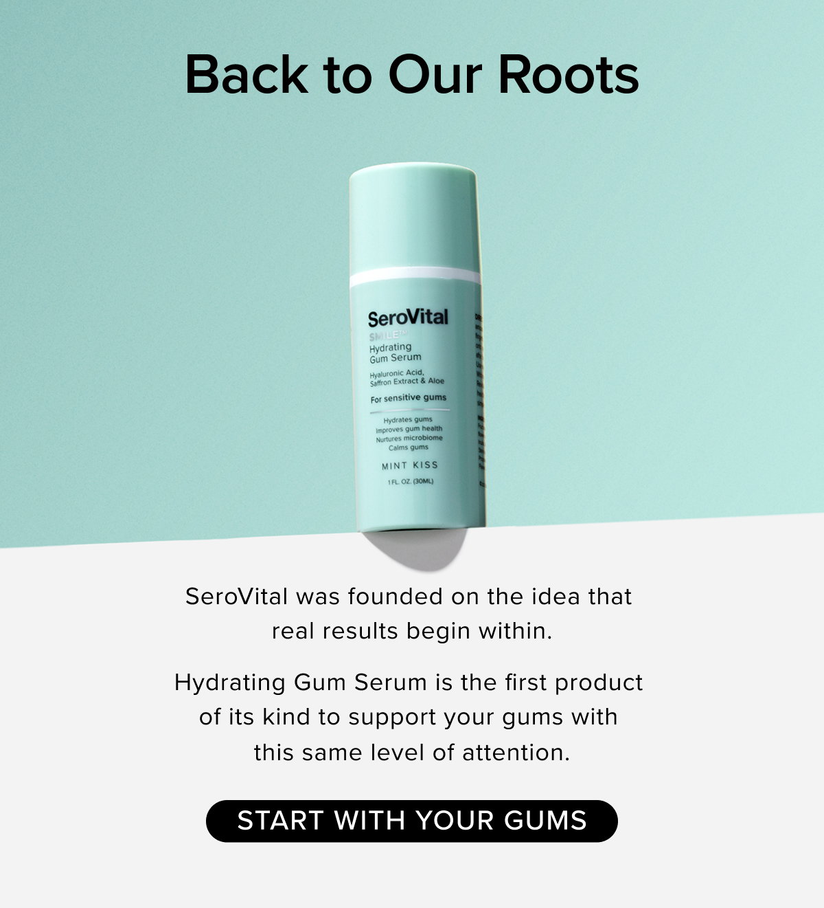 Back to Our Roots. SeroVital was founded on the idea that  real results begin within.   Hydrating Gum Serum is the first product  of its kind to support your gums with this same level of attention. START WITH YOUR GUMS