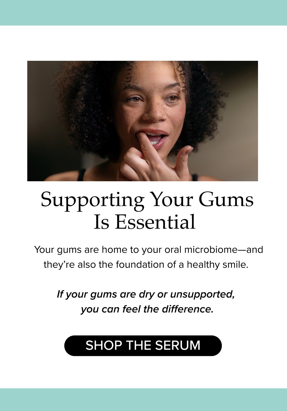 Supporting Your Gums Is Essential. Your gums are home to your oral microbiome—and they’re also the foundation of a healthy smile. If your gums are dry or unsupported, you can feel the difference.