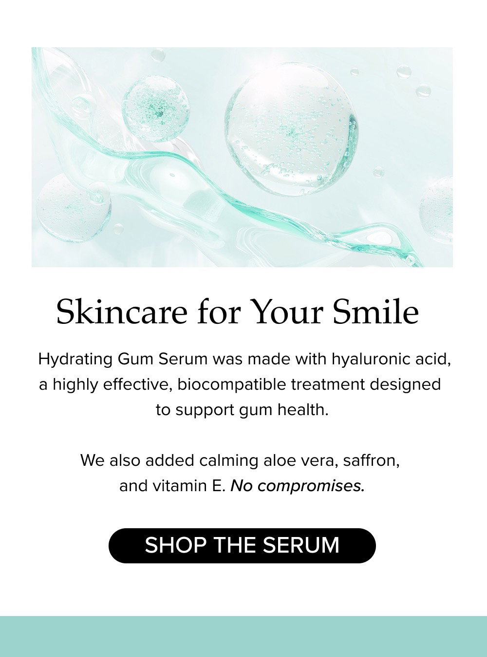 Skincare for Your Smile. Hydrating Gum Serum was made with hyaluronic acid, a highly effective, biocompatible treatment designed to support gum health. We also added calming aloe vera, saffron, and vitamin E. No compromises.