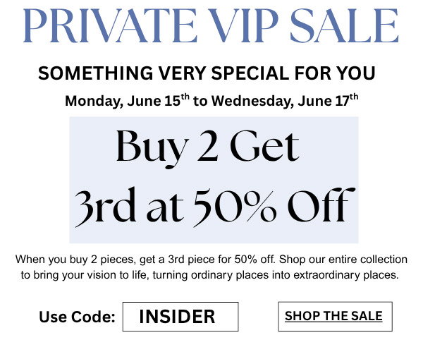 Private VIP Sale - Something Very Special For You Monday, June 15th to Wednesday, June 17th - Buy 2 Get 3rd at 50% Off. When you buy 2 pieces, get a 3rd piece for 50% off. Shop our entire collection to bring your vision to life, turning ordinary places into extraordinary places. Use Code: INSIDER